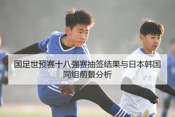 国足世预赛十八强赛抽签结果与日本韩国同组前景分析