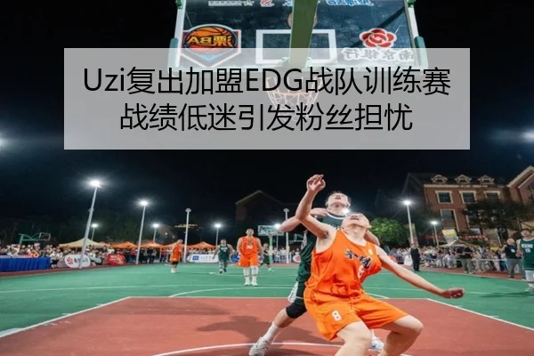 Uzi复出加盟EDG战队训练赛战绩低迷引发粉丝担忧