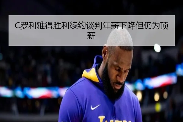 C罗利雅得胜利续约谈判年薪下降但仍为顶薪